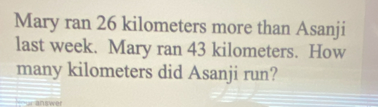 Mary ran 26 kilometers more than Asanji 
last week. Mary ran 43 kilometers. How 
many kilometers did Asanji run? 
Nour answer