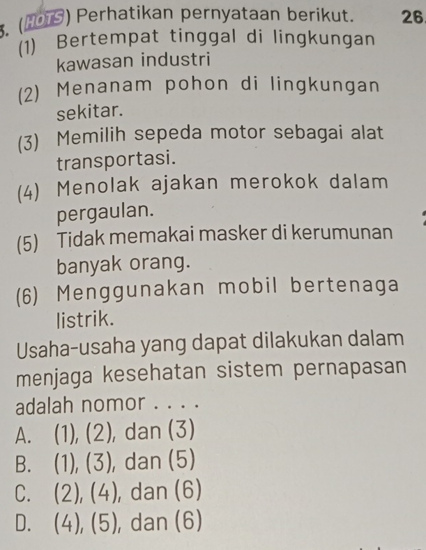 (1079) Perhatikan pernyataan berikut. 26
(1) Bertempat tinggal di lingkungan
kawasan industri
(2) Menanam pohon di lingkungan
sekitar.
(3) Memilih sepeda motor sebagai alat
transportasi.
(4) Menolak ajakan merokok dalam
pergaulan.
(5) Tidak memakai masker di kerumunan
banyak orang.
(6) Menggunakan mobil bertenaga
listrik.
Usaha-usaha yang dapat dilakukan dalam
menjaga kesehatan sistem pernapasan
adalah nomor . . . .
A. (1), (2), dan (3)
B. (1), (3), dan (5)
C. (2), (4), dan (6)
D. (4), (5) , dan (6)