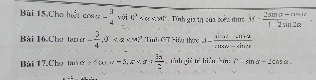 Bài 15.Cho biết cos alpha = 3/4 voi0° <90° . Tính giá trị của biểu thức M= (2sin alpha +cos alpha )/1-2sin 2alpha  . 
Bài 16.Cho tan alpha = 3/4 , 0° <90°.Tính GT biểu thức A= (sin alpha +cos alpha )/cos alpha -sin alpha  
Bài 17.Cho tan alpha +4cot alpha =5, π , tính giá trị biểu thức P=sin alpha +2cos alpha.