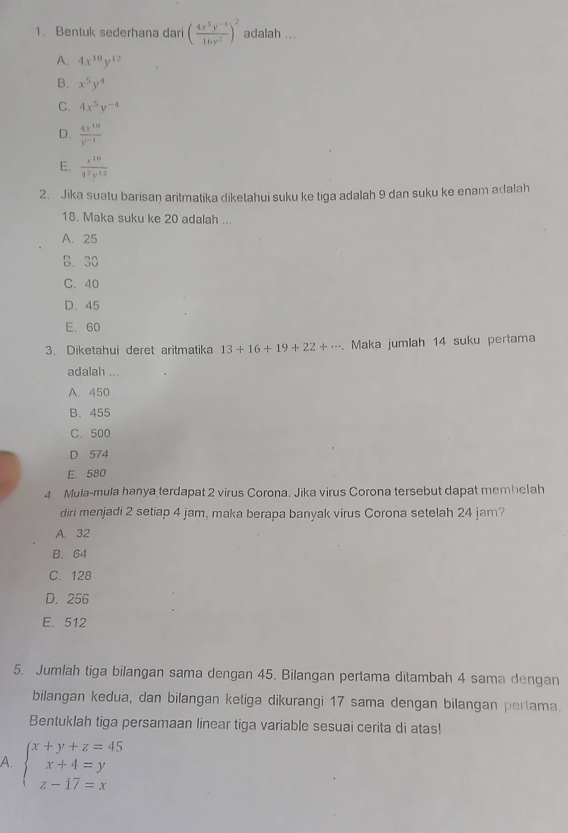 Bentuk sederhana dari ( (4x^5y^(-4))/16y^2 )^2 adalah ...
A. 4x^(10)y^(12)
B. x^5y^4
C. 4x^5y^(-4)
D.  4x^(10)/y^(-1) 
E.  x^(10)/4^2y^(12) 
2. Jika suatu barisan aritmatika diketahui suku ke tiga adalah 9 dan suku ke enam adalah
18. Maka suku ke 20 adalah ...
A. 25
B. 30
C. 40
D. 45
E. 60
3. Diketahui deret aritmatika 13+16+19+22+·s. Maka jumlah 14 suku pertama
adalah ...
A. 450
B. 455
C. 500
D. 574
E. 580
4. Mula-mula hanya terdapat 2 virus Corona. Jika virus Corona tersebut dapat membelah
diri menjadi 2 setiap 4 jam, maka berapa banyak virus Corona setelah 24 jam?
A. 32
B. 64
C. 128
D. 256
E. 512
5. Jumlah tiga bilangan sama dengan 45. Bilangan pertama ditambah 4 sama dengan
bilangan kedua, dan bilangan ketiga dikurangi 17 sama dengan bilangan pertama.
Bentuklah tiga persamaan linear tiga variable sesuai cerita di atas!
A. beginarrayl x+y+z=45 x+4=y z-17=xendarray.