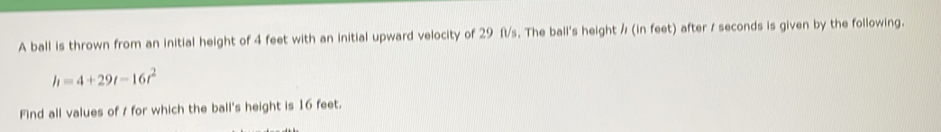 A ball is thrown from an initial height of 4 feet with an initial upward velocity of 29 ft/s. The ball's height / (in feet) after / seconds is given by the following.
h=4+29t-16t^2
Find all values of / for which the ball's height is 16 feet.