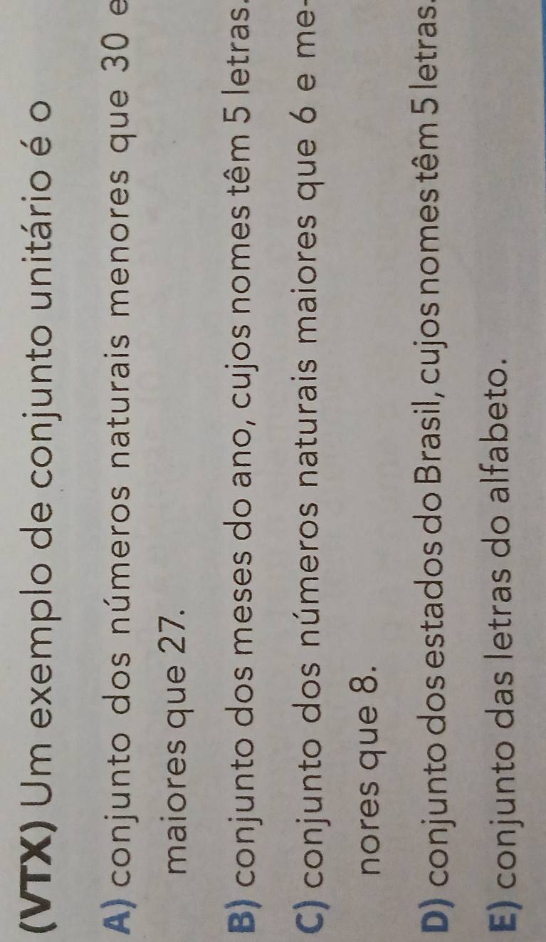 (VTX) Um exemplo de conjunto unitário é o
A) conjunto dos números naturais menores que 30 e
maiores que 27.
B) conjunto dos meses do ano, cujos nomes têm 5 letras.
C) conjunto dos números naturais maiores que 6 e me-
nores que 8.
D) conjunto dos estados do Brasil, cujos nomes têm 5 letras.
E) conjunto das letras do alfabeto.