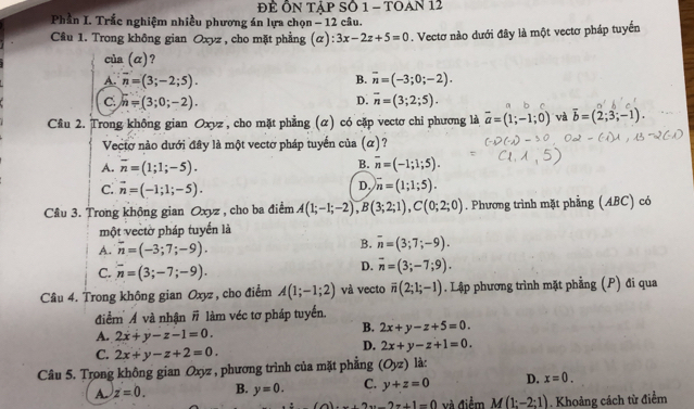 Để ÔN TậP SÔ 1 - TOAn 12
Phần I. Trắc nghiệm nhiều phương án lựa chọn - 12 câu.
Câu 1. Trong không gian Oxyz , cho mặt phẳng (α) 3x-2z+5=0. Vectơ nào dưới đây là một vectơ pháp tuyển
của (α)?
A. overline n=(3;-2;5). B. overline n=(-3;0;-2).
D.
C. n=(3;0;-2). overline n=(3;2;5).
Cầu 2. Trong không gian Oxyz , cho mặt phẳng (α) có cặp vectơ chi phương là vector a=(1;-1;0) và overline b=(2;3;-1).
Vectơ nào dưới đây là một vectơ pháp tuyển của (α)?
B.
A. overline n=(1;1;-5). overline n=(-1;1;5).
C. vector n=(-1;1;-5).
D. overline n=(1;1;5).
Cầu 3. Trong không gian Oxyz , cho ba điểm A(1;-1;-2),B(3;2;1),C(0;2;0). Phương trình mặt phẳng (ABC) có
một vectờ pháp tuyển là
A. overline n=(-3;7;-9). B. overline n=(3;7;-9).
C. overline n=(3;-7;-9).
D. overline n=(3;-7;9).
Câu 4. Trong không gian Oxyz, cho điểm A(1;-1;2) và vecto overline n(2;1;-1). Lập phương trình mặt phẳng (P) đi qua
điểm Á và nhận # làm véc tơ pháp tuyển.
A. 2x+y-z-1=0.
B. 2x+y-z+5=0.
C. 2x+y-z+2=0.
D. 2x+y-z+1=0.
Câu 5. Trong không gian Oxyz , phương trình của mặt phẳng (Oyz) làc
A z=0. B. y=0. C. y+z=0 D. x=0. ...2x-2+1=0 và điểm M(1:-2:1). Khoảng cách từ điểm