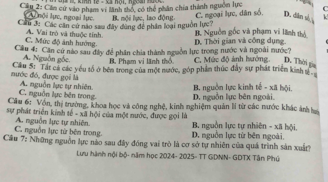 uịa 11, kinh tế - xã hội, ngoài nược.
Cầu 2: Căn cứ vào phạm vi lãnh thổ, có thể phân chia thành nguồn lực
C
Al nội lực, ngoại lực. B. nội lực, lao động. C. ngoại lực, dân số. D. dân số, k
Cu 3: Các căn cứ nào sau đây dùng để phân loại nguồn lực?
A. Vai trò và thuộc tính. B. Nguồn gốc và phạm ví lãnh thổ,
C. Mức độ ảnh hưởng.
D. Thời gian và công dụng.
Câu 4: Căn cứ nào sau đây để phân chia thành nguồn lực trong nước và ngoài nước?
A. Nguồn gốc. C. Mức độ ảnh hưởng. D. Thời gia
B. Phạm vi lãnh thổ.
Cầu 5: Tất cả các yếu tố ở bên trong của một nước, góp phần thúc đẩy sự phát triển kinh tế 
nước đó, được gọi là
A. nguồn lực tự nhiên. B. nguồn lực kinh tế - xã hội.
C. nguồn lực bên trong.
D. nguồn lực bên ngoài.
Câu 6: Vốn, thị trường, khoa học và công nghệ, kinh nghiệm quản lí từ các nước khác ảnh hướ
sự phát triển kinh tế - xã hội của một nước, được gọi là
A. nguồn lực tự nhiên.  B. nguồn lực tự nhiên - xã hội.
C. nguồn lực từ bên trong. D. nguồn lực từ bên ngoài.
Câu 7: Những nguồn lực nào sau đây đóng vai trò là cơ sở tự nhiên của quá trình sản xuất?
Lưu hành nội bộ- năm học 2024- 2025- TT GDNN- GDTX Tân Phú