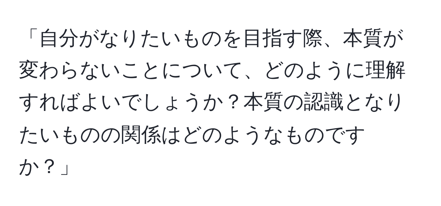 「自分がなりたいものを目指す際、本質が変わらないことについて、どのように理解すればよいでしょうか？本質の認識となりたいものの関係はどのようなものですか？」