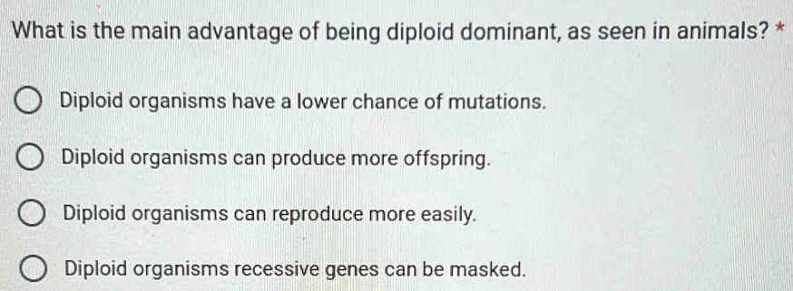 What is the main advantage of being diploid dominant, as seen in animals? *
Diploid organisms have a lower chance of mutations.
Diploid organisms can produce more offspring.
Diploid organisms can reproduce more easily.
Diploid organisms recessive genes can be masked.