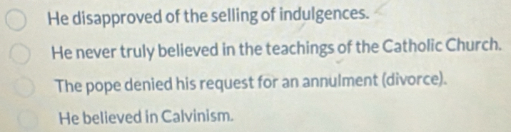 He disapproved of the selling of indulgences.
He never truly believed in the teachings of the Catholic Church.
The pope denied his request for an annulment (divorce).
He believed in Calvinism.