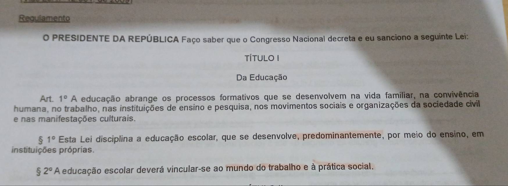 Requiamento 
O PRESIDENTE DA REPÚBLICA Faço saber que o Congresso Nacional decreta e eu sanciono a seguinte Lei: 
TÍTULO I 
Da Educação 
Art. 1°A educação abrange os processos formativos que se desenvolvem na vida familiar, na convivência 
humana, no trabalho, nas instituições de ensino e pesquisa, nos movimentos sociais e organizações da sociedade civil 
e nas manifestações culturais.
$1° Esta Lei disciplina a educação escolar, que se desenvolve, predominantemente, por meio do ensino, em 
instituições próprias.
$2° * A educação escolar deverá vincular-se ao mundo do trabalho e à prática social.