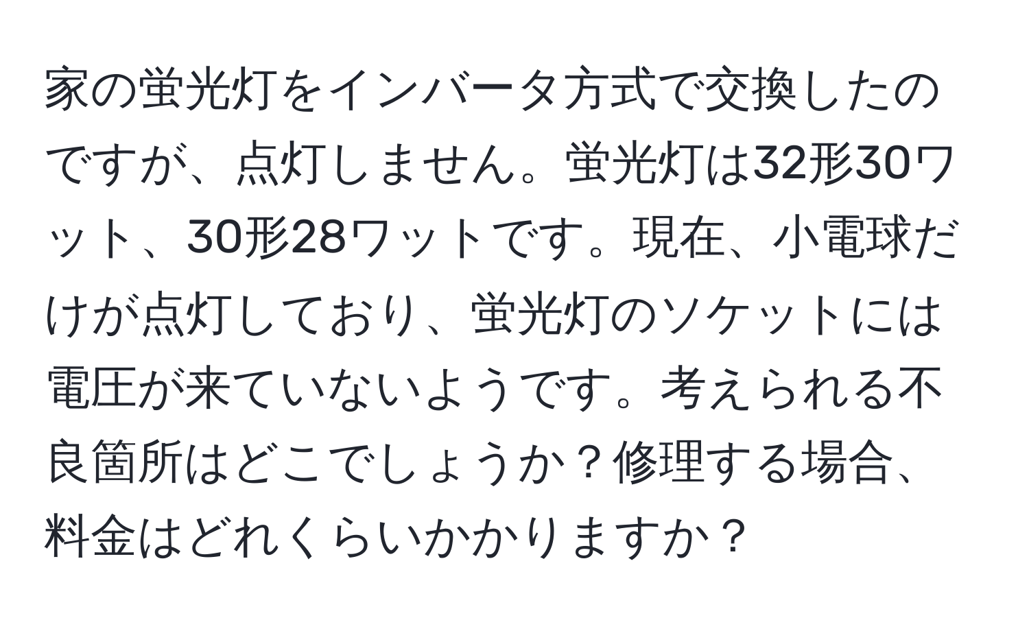 家の蛍光灯をインバータ方式で交換したのですが、点灯しません。蛍光灯は32形30ワット、30形28ワットです。現在、小電球だけが点灯しており、蛍光灯のソケットには電圧が来ていないようです。考えられる不良箇所はどこでしょうか？修理する場合、料金はどれくらいかかりますか？