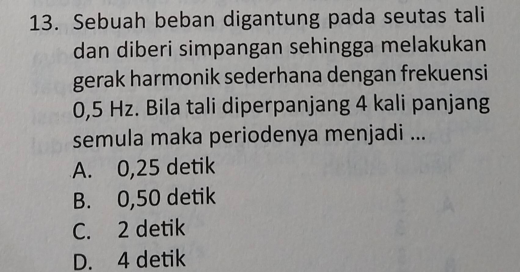 Sebuah beban digantung pada seutas tali
dan diberi simpangan sehingga melakukan
gerak harmonik sederhana dengan frekuensi
0,5 Hz. Bila tali diperpanjang 4 kali panjang
semula maka periodenya menjadi ...
A. 0,25 detik
B. 0,50 detik
C. 2 detik
D. 4 detik