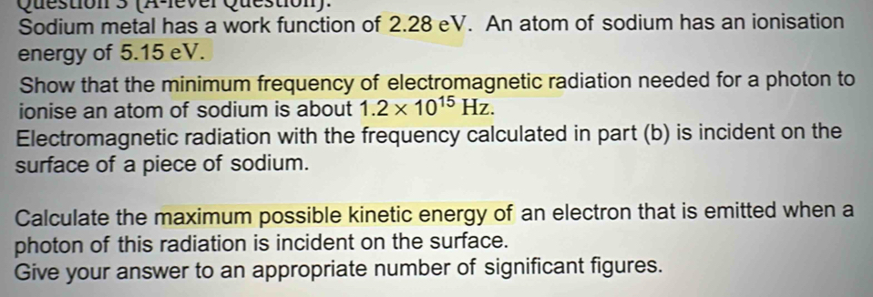 (A-lever Question). 
Sodium metal has a work function of 2.28 eV. An atom of sodium has an ionisation 
energy of 5.15 eV. 
Show that the minimum frequency of electromagnetic radiation needed for a photon to 
ionise an atom of sodium is about 1.2* 10^(15)Hz. 
Electromagnetic radiation with the frequency calculated in part (b) is incident on the 
surface of a piece of sodium. 
Calculate the maximum possible kinetic energy of an electron that is emitted when a 
photon of this radiation is incident on the surface. 
Give your answer to an appropriate number of significant figures.