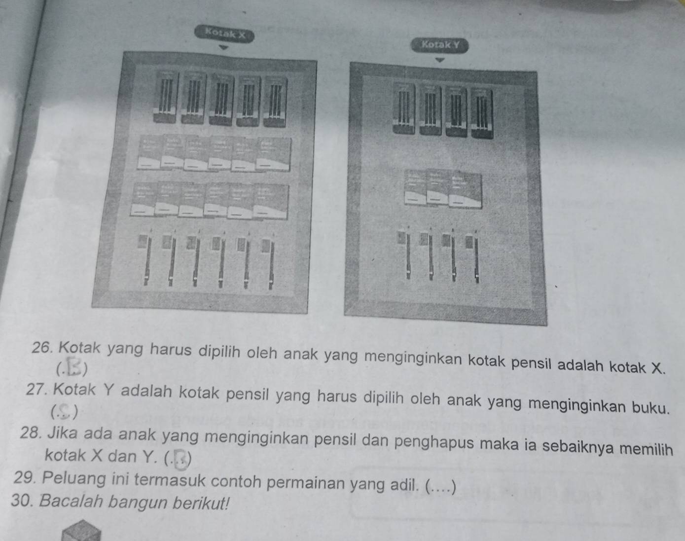 Kotak X
Kotak Y
26. Kotak yang harus dipilih oleh anak yang menginginkan kotak pensil adalah kotak X. 
(. ) 
27. Kotak Y adalah kotak pensil yang harus dipilih oleh anak yang menginginkan buku. 
( . ) 
28. Jika ada anak yang menginginkan pensil dan penghapus maka ia sebaiknya memilih 
kotak X dan Y. (. . ) 
29. Peluang ini termasuk contoh permainan yang adil. (. …)_ 
30. Bacalah bangun berikut!