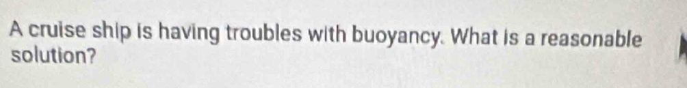 A cruise ship is having troubles with buoyancy. What is a reasonable 
solution?