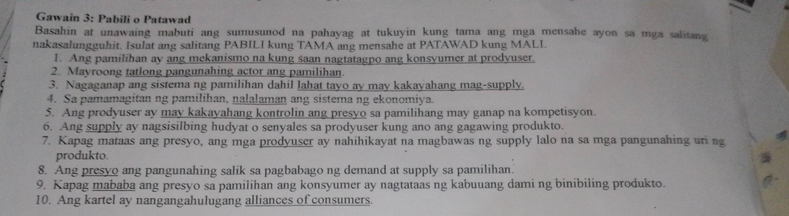 Gawain 3: Pabili o Patawad 
Basahin at unawaing mabuti ang sumusunod na pahayag at tukuyin kung tama ang mga mensahe ayon sa mga sahtang 
nakasalungguhit. Isulat ang salitang PABILI kung TAMA ang mensahe at PATAWAD kung MALI. 
1. Ang pamilihan ay ang mekanismo na kung saan nagtatagpo ang konsyumer at prodyuser. 
2. Mayroong tatlong pangunahing actor ang pamilihan. 
3. Nagaganap ang sistema ng pamilihan dahil lahat tayo ay may kakayahang mag-supply. 
4. Sa pamamagitan ng pamilihan, nalalaman ang sistema ng ekonomiya. 
5. Ang prodyuser ay may kakayahang kontrolin ang presyo sa pamilihang may ganap na kompetisyon. 
6. Ang supply ay nagsisilbing hudyat o senyales sa prodyuser kung ano ang gagawing produkto. 
7. Kapag mataas ang presyo, ang mga prodyuser ay nahihikayat na magbawas ng supply lalo na sa mga pangunahing uri ng 
produkto. 
8. Ang presyo ang pangunahing salik sa pagbabago ng demand at supply sa pamilihan. 
9. Kapag mababa ang presyo sa pamilihan ang konsyumer ay nagtataas ng kabuuang dami ng binibiling produkto. 
10. Ang kartel ay nangangahulugang alliances of consumers.