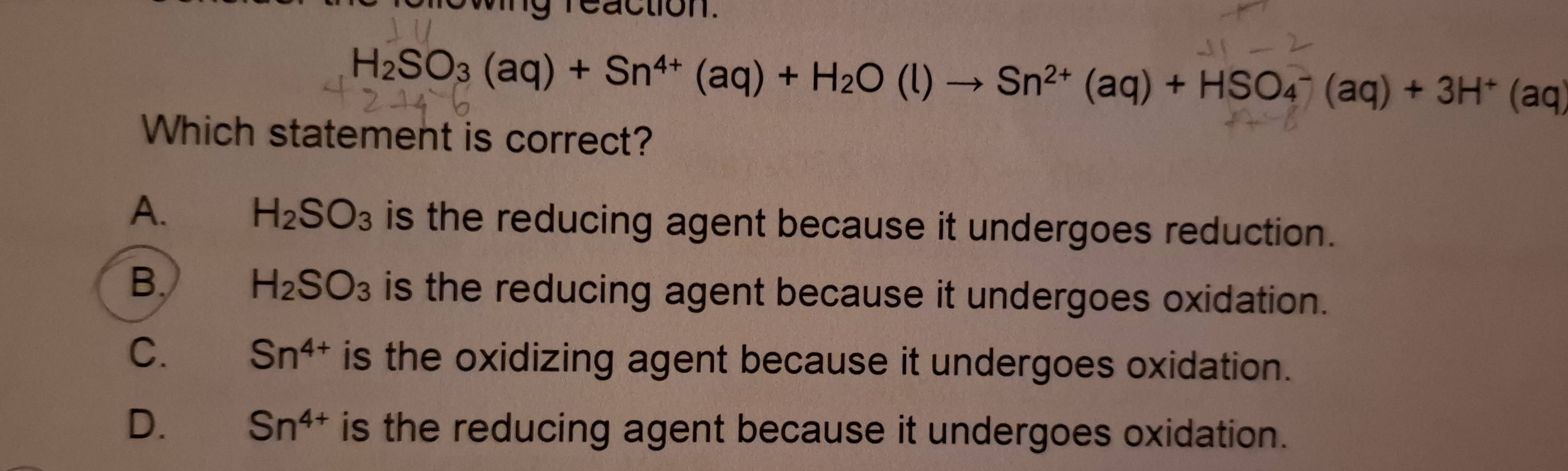 ng reaction.
H_2SO_3(aq)+Sn^(4+)(aq)+H_2O(l)to Sn^(2+)(aq)+HSO_4^(-(aq)+3H^+)(aq)
Which statement is correct?
A. H_2SO_3 is the reducing agent because it undergoes reduction.
B. H_2SO_3 is the reducing agent because it undergoes oxidation.
C. Sn^(4+) is the oxidizing agent because it undergoes oxidation.
D. Sn^(4+) is the reducing agent because it undergoes oxidation.