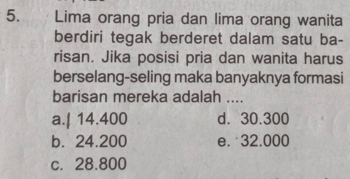 Lima orang pria dan lima orang wanita
berdiri tegak berderet dalam satu ba-
risan. Jika posisi pria dan wanita harus
berselang-seling maka banyaknya formasi
barisan mereka adalah ....
a.| 14.400 d. 30.300
b. 24.200 e. 32.000
c. 28.800