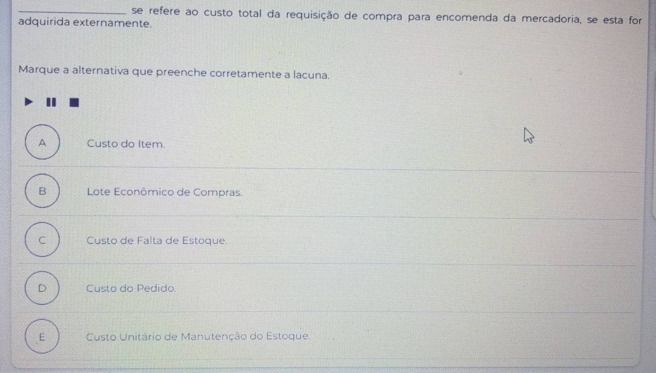 se refere ao custo total da requisição de compra para encomenda da mercadoria, se esta for
adquirida externamente.
Marque a alternativa que preenche corretamente a lacuna.
A Custo do Item.
B Lote Econômico de Compras.
C Custo de Falta de Estoque
D Custo do Pedido
E Custo Unitário de Manutenção do Estoque