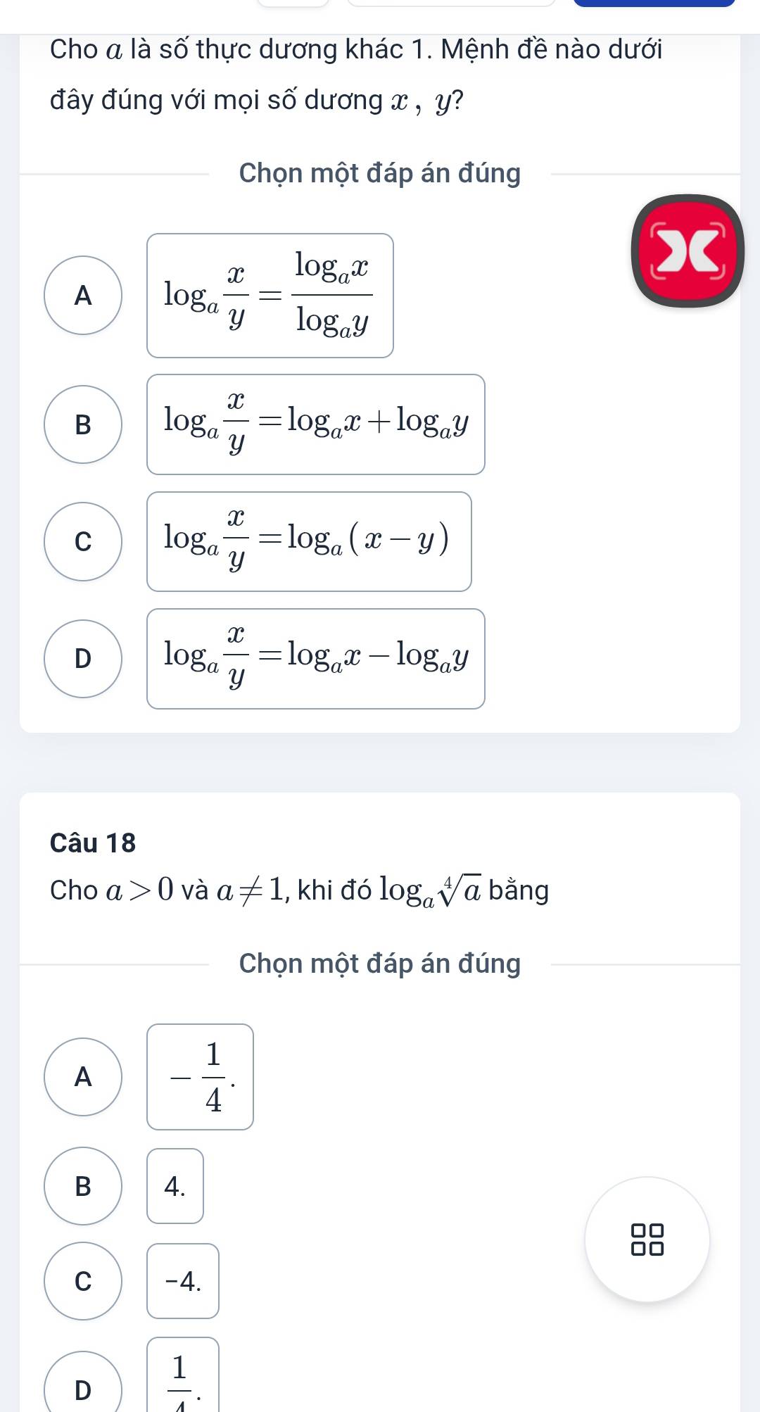 Cho a là số thực dương khác 1. Mệnh đề nào dưới
đây đúng với mọi số dương x , y?
Chọn một đáp án đúng
A log _a x/y =frac log _axlog _ay
B log _a x/y =log _ax+log _ay
C log _a x/y =log _a(x-y)
D log _a x/y =log _ax-log _ay
Câu 18
Cho a>0 và a!= 1 , khi đó log _asqrt[4](a) bằng
Chọn một đáp án đúng
A - 1/4 .
B 4.
88
C -4.
D  1/4 .