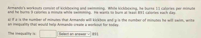 Armando's workouts consist of kickboxing and swimming. While kickboxing, he burns 11 calories per minute
and he burns 9 calories a minute while swimming. He wants to burn at least 891 calories each day. 
a) If æ is the number of minutes that Armando will kickbox and y is the number of minutes he will swim, write 
an inequality that would help Armando create a workout for today. 
The inequality is: Select an answer 891