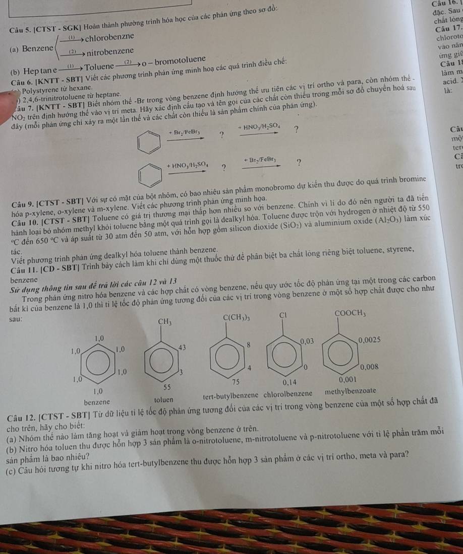 [CTST - SGK] Hoàn thành phường trình hóa học của các phản ứng theo sơ đồ:
Câu 16. [
đặc. Sau
chất lóng
Câu 17.
—→chlorobenzne
(a) Benzene 2 nitrobenzene
__
ứng giū
(b) Hep tan e —→ Toluene —→ o — bromotoluene chloroto
Câu 1
Câu 6. [KNTT - SBT| Viết các phương trình phán ứng minh hoạ các quá trình điều chế: vào nãn
làm m
Polystyrene từ hexane.
là:
âu 7. (KNTT-SBT Biết nhóm thể -Br trong vòng benzene định hướng thể ưu tiên các vị trí ortho và para, còn nhóm thể .
) 2,4,-trinitrotoluene từ heptane
NO2 trên định hướng thể vào vị trí meta. Hãy xác định cầu tạo và tên gọi của các chất còn thiếu trong mỗi sơ đồ chuyển hoá sau acid. 
đây (mỗi phân ứng chỉ xây ra một lần thế và các chất còn thiếu là sản phẩm chính của phân ứng).
+Br_2/FeBr_3 ? +HNO_3/H_2SO_4 ?
Câu
mộ
ter
+HNO_3/H_2SO_4 ? +Br_2/FeBr_3 ?
C
tr
Câu 9. [CTST - SBT| Với sự có mặt của bột nhôm, có bao nhiêu sản phẩm monobromo dự kiến thu được do quá trình bromine
hóa p-xylene, o-xylene và m· -xylene. Viết các phương trình phản ứng minh họa.
Câu 10. [CTST - SBT] Toluene có giá trị thương mại thấp hơn nhiều so với benzene. Chính vì lí do đó nên người ta đã tiến
hành loại bỏ nhóm methyl khỏi toluene bằng một quá trình gọi là dealkyl hóa. Toluene được trộn với hydrogen ở nhiệt độ từ 550 làm xúc°C đến 650°C và áp suất từ 30 atm đến 50 atm, với hỗn hợp gồm silicon dioxide (SiO_2) và aluminium oxide (Al_2O_3)
tác.
Viết phương trình phản ứng dealkyl hóa toluene thành benzene.
Câu T1. [CD - SBT| Trình bày cách làm khi chỉ dùng một thuốc thứ để phân biệt ba chất lông riêng biệt toluene, styrene,
benzene
Sử dụng thông tin sau để trã lời các câu 12 và 13
Trong phản ứng nitro hóa benzene và các hợp chất có vòng benzene, nều quy ước tốc độ phản ứng tại một trong các carbon
bắt kì tốc độ phản ứng tương đối của các vị trí trong vòng benzene ở một số hợp chất được cho như
sau:
benzene toluen tert-butylbenzene chlorolbenz 
Câu 12. [CTST - SBT] Từ dữ liệu tỉ lệ tốc độ phản ứng tương đối của các vị trí trong vòng benzene của một số hợp chất đã
cho trên, hãy cho biết:
(a) Nhóm thế nào làm tăng hoạt và giảm hoạt trong vòng benzene ở trên.
(b) Nitro hóa toluen thu được hỗn hợp 3 sản phẩm là o-nitrotoluene, m-nitrotoluene và p-nitrotoluene với tỉ lệ phần trăm mỗi
sản phẩm là bao nhiêu?
(c) Câu hỏi tương tự khi nitro hóa tert-butylbenzene thu được hỗn hợp 3 sản phẩm ở các vị trí ortho, meta và para?