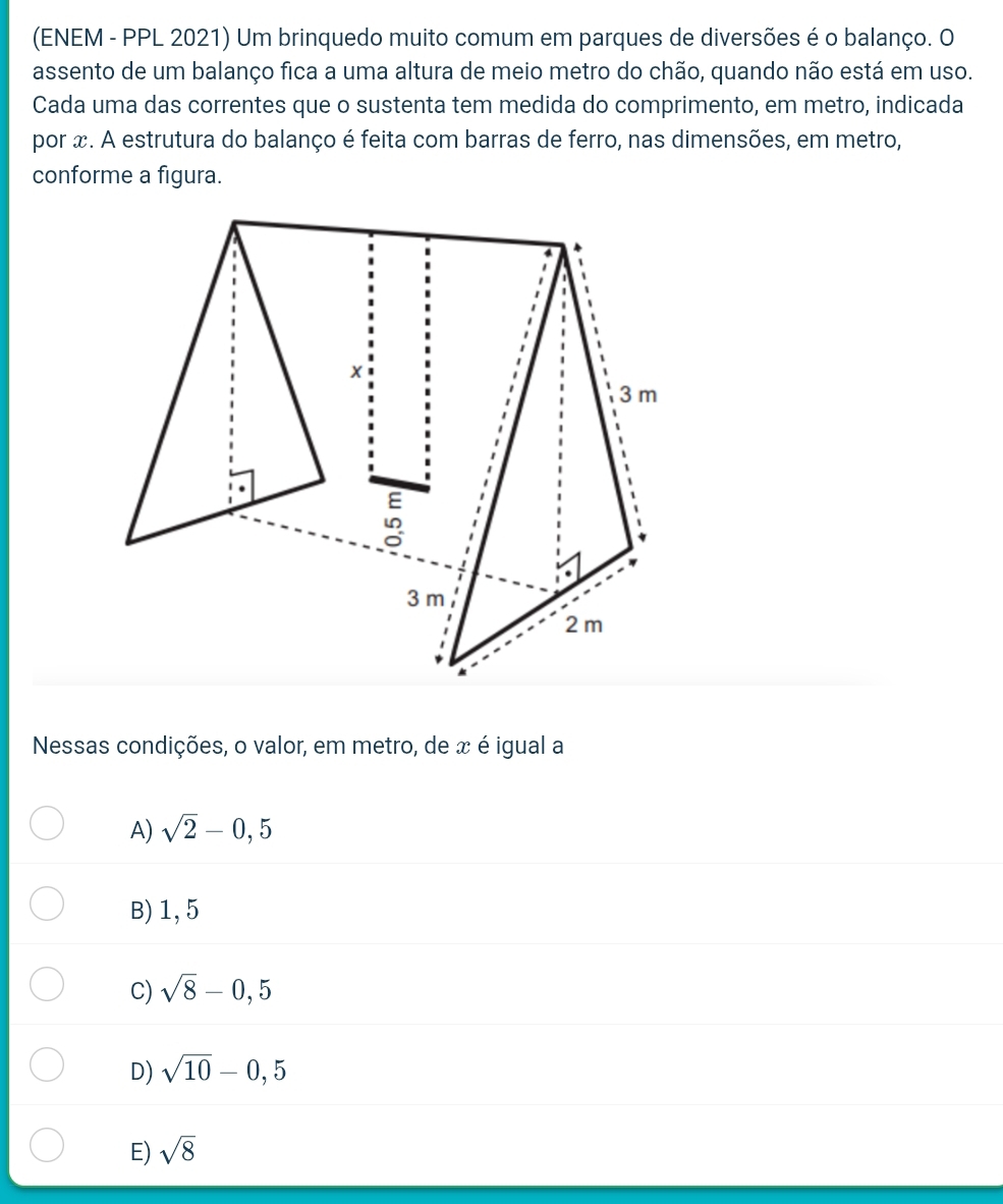 (ENEM - PPL 2021) Um brinquedo muito comum em parques de diversões é o balanço. O
assento de um balanço fica a uma altura de meio metro do chão, quando não está em uso.
Cada uma das correntes que o sustenta tem medida do comprimento, em metro, indicada
por x. A estrutura do balanço é feita com barras de ferro, nas dimensões, em metro,
conforme a figura.
Nessas condições, o valor, em metro, de x é igual a
A) sqrt(2)-0,5
B) 1, 5
C) sqrt(8)-0,5
D) sqrt(10)-0,5
E) sqrt(8)
