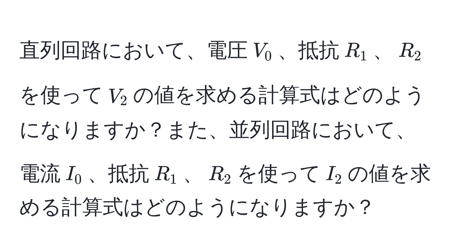 直列回路において、電圧$V_0$、抵抗$R_1$、$R_2$を使って$V_2$の値を求める計算式はどのようになりますか？また、並列回路において、電流$I_0$、抵抗$R_1$、$R_2$を使って$I_2$の値を求める計算式はどのようになりますか？