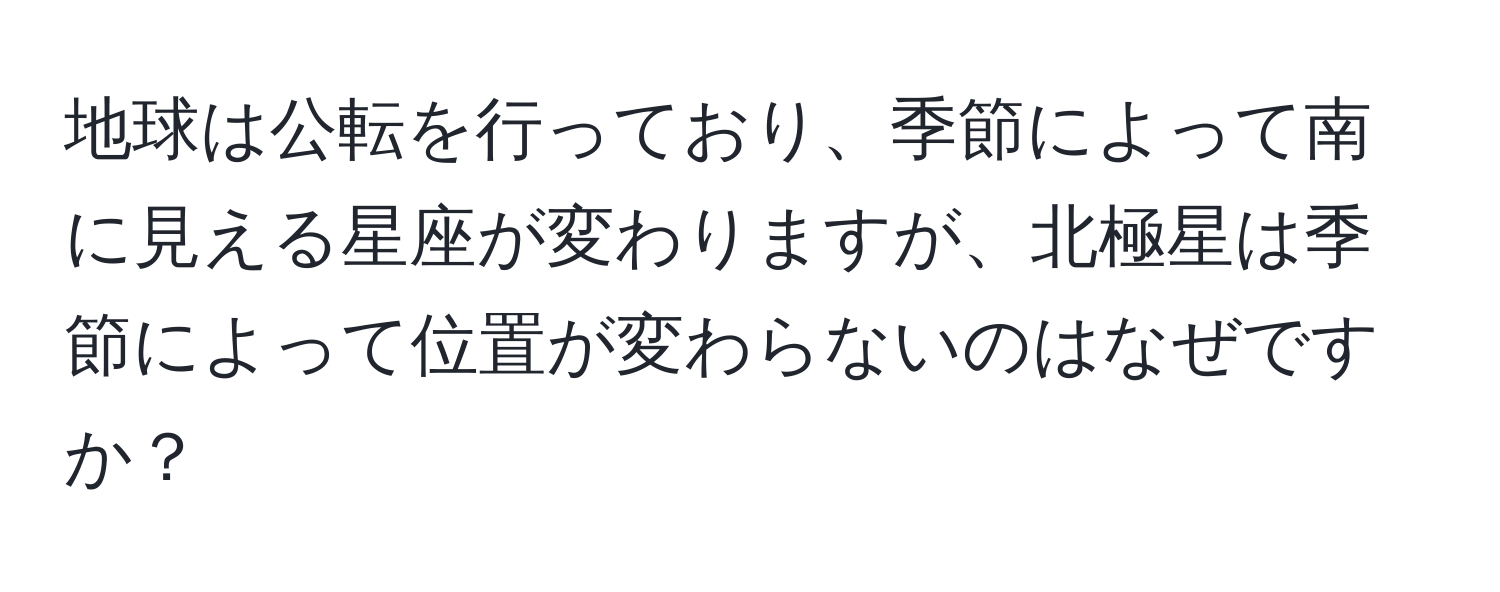 地球は公転を行っており、季節によって南に見える星座が変わりますが、北極星は季節によって位置が変わらないのはなぜですか？