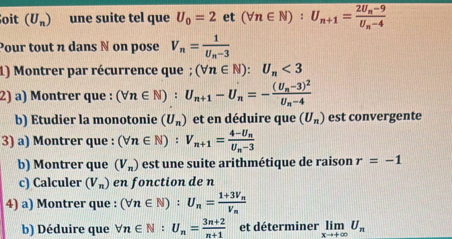 oit (U_n) une suite tel que U_0=2 et (forall n∈ N):U_n+1=frac 2U_n-9U_n-4
Pour tout n dans N on pose V_n=frac 1U_n-3
1) Montrer par récurrence que ; (forall n∈ N):U_n<3</tex> 
2) a) Montrer que : (forall n∈ N):U_n+1-U_n=-frac (U_n-3)^2U_n-4
b) Etudier la monotonie (U_n) et en déduire que (U_n) est convergente 
3) a) Montrer que : (forall n∈ N):V_n+1=frac 4-U_nU_n-3
b) Montrer que (V_n) est une suite arithmétique de raison r=-1
c) Calculer (V_n) en fonction de n
4) a) Montrer que : (forall n∈ N):U_n=frac 1+3V_nV_n
b) Déduire que forall n∈ N:U_n= (3n+2)/n+1  et déterminer limlimits _xto +∈fty U_n