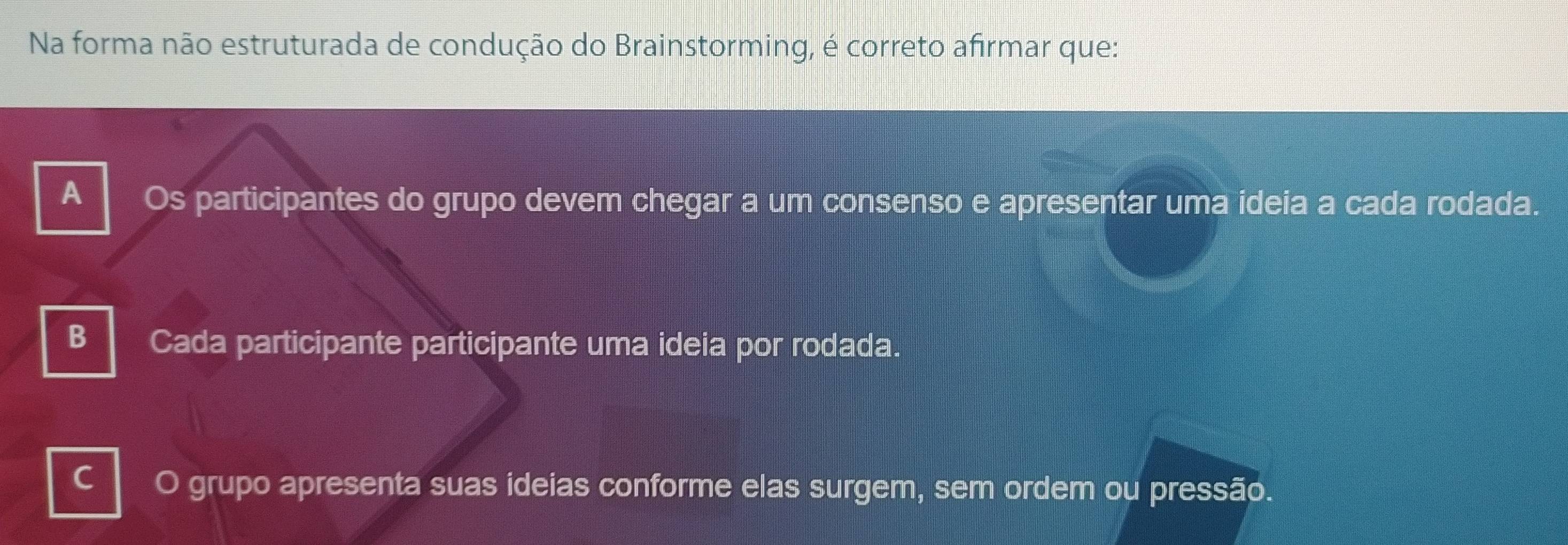 Na forma não estruturada de condução do Brainstorming, é correto afirmar que:
A Os participantes do grupo devem chegar a um consenso e apresentar uma ideia a cada rodada.
B Cada participante participante uma ideia por rodada.
C
grupo apresenta suas ideias conforme elas surgem, sem ordem ou pressão.