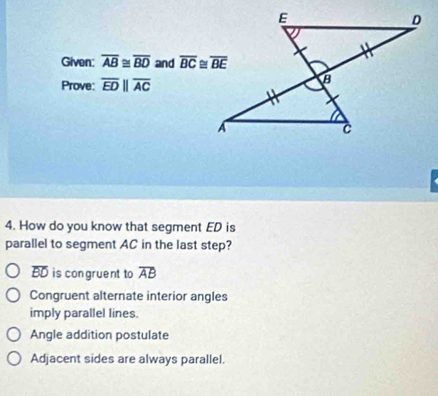 Given: overline AB≌ overline BD and 
Prove: overline EDparallel overline AC
4. How do you know that segment ED is
parallel to segment AC in the last step?
overline BD is congruent to overline AB
Congruent alternate interior angles
imply parallel lines.
Angle addition postulate
Adjacent sides are always parallel.