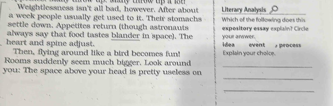 dnow up. ma urow up a lot 
Weightlessness isn't all bad, however. After about Literary Analysis 
a week people usually get used to it. Their stomachs Which of the following does this 
settle down. Appétites return (though astronauts expository essay explain? Circle 
always say that food tastes blander in space). The your answer. 
heart and spine adjust. idea event proces 
Then, flying around like a bird becomes fun! Explain your choice. 
_ 
Rooms suddenly seem much bigger. Look around 
_ 
you: The space above your head is pretty useless on 
_