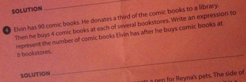 SOLUTION 
_ 
40 Elvin has 90 comic books. He donates a third of the comic books to a library. 
Then he buys 4 comic books at each of several bookstores. Write an expression to 
represent the number of comic books Elvin has after he buys comic books at 
b bookstores._ 
SOLUTION 
s a pen for Reyna's pets. The side of