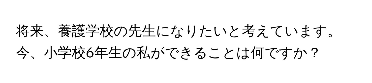 将来、養護学校の先生になりたいと考えています。今、小学校6年生の私ができることは何ですか？