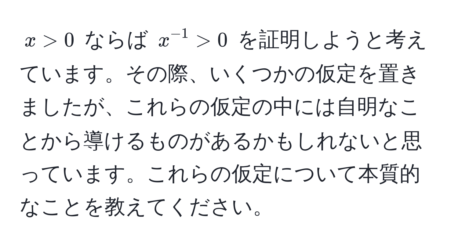 $x > 0$ ならば $x^(-1) > 0$ を証明しようと考えています。その際、いくつかの仮定を置きましたが、これらの仮定の中には自明なことから導けるものがあるかもしれないと思っています。これらの仮定について本質的なことを教えてください。