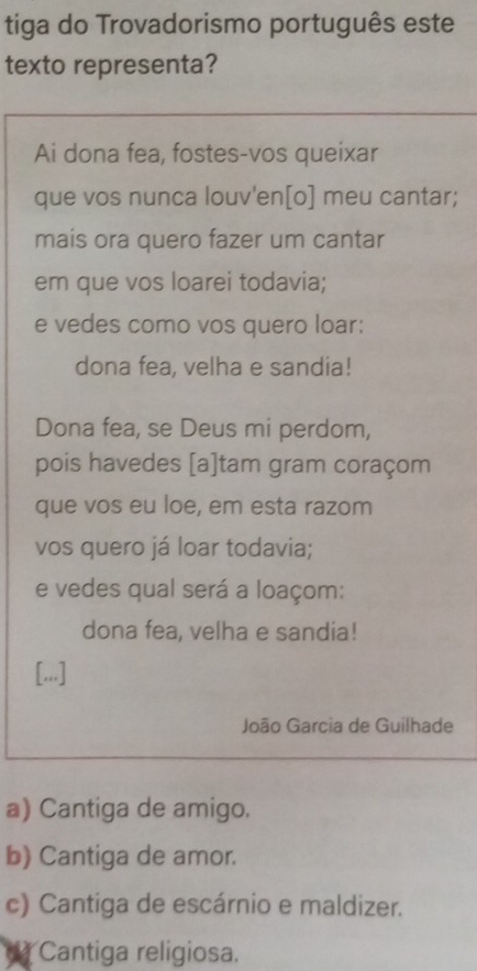 tiga do Trovadorismo português este
texto representa?
Ai dona fea, fostes-vos queixar
que vos nunca louv'en[o] meu cantar;
mais ora quero fazer um cantar
em que vos loarei todavia;
e vedes como vos quero loar:
dona fea, velha e sandia!
Dona fea, se Deus mi perdom,
pois havedes [a]tam gram coraçom
que vos eu loe, em esta razom
vos quero já loar todavia;
e vedes qual será a loaçom:
dona fea, velha e sandia!
[...]
João Garcia de Guilhade
a) Cantiga de amigo.
b) Cantiga de amor.
c) Cantiga de escárnio e maldizer.
Cantiga religiosa.