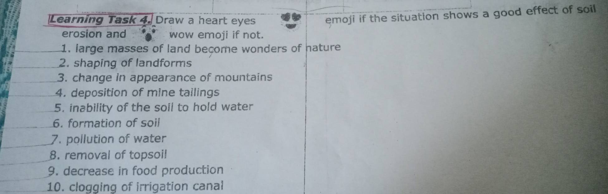 Learning Task 4. Draw a heart eyes 
emoji if the situation shows a good effect of soil 
erosion and wow emoji if not. 
1. large masses of land become wonders of nature 
2. shaping of landforms 
3. change in appearance of mountains 
4. deposition of mine tailings 
5. inability of the soil to hold water 
6. formation of soil 
7. pollution of water 
8. removal of topsoil 
9. decrease in food production 
10. clogging of irrigation canal