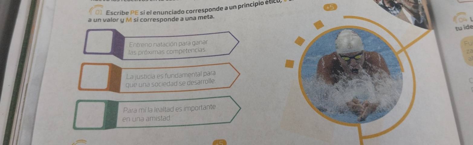 Escribe PE si el enunciado corresponde a un principio ético, 
a un valor y M si corresponde a una meta. 
tu ide 
Entreno natación para ganarFu 
las próximas competencias 
za 
a 
La justicia es fundamental para 
que una sociedad se desarrolle. 
Para mí la lealtad es importante 
en una amistad.