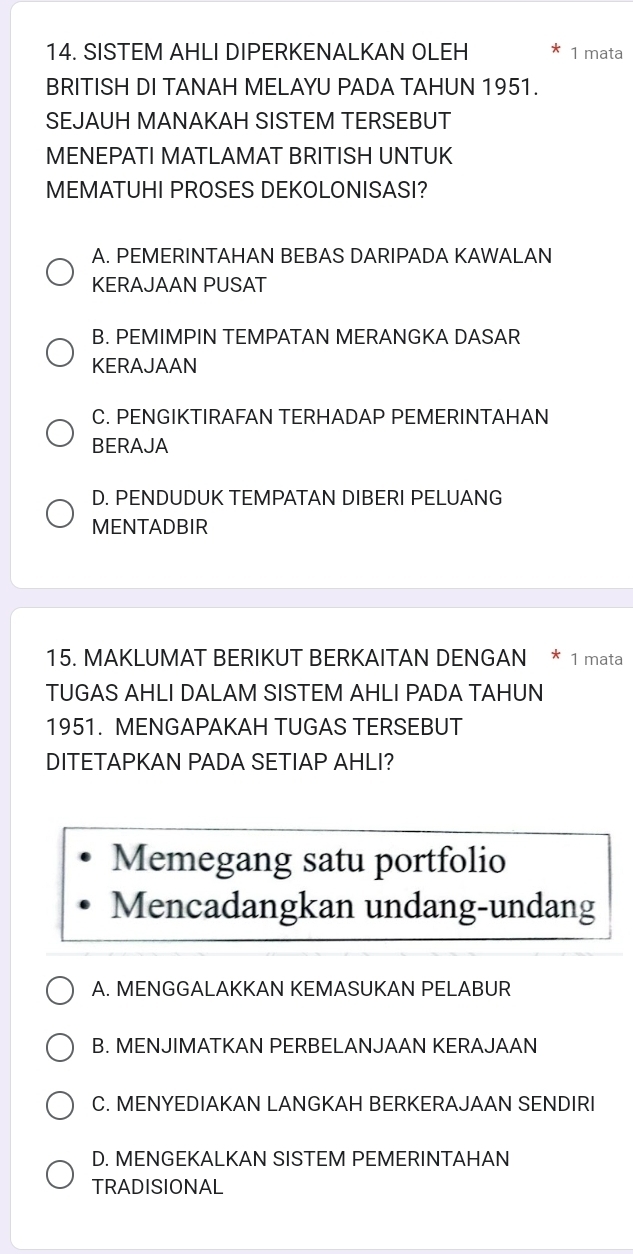 SISTEM AHLI DIPERKENALKAN OLEH 1 mata
BRITISH DI TANAH MELAYU PADA TAHUN 1951.
SEJAUH MANAKAH SISTEM TERSEBUT
MENEPATI MATLAMAT BRITISH UNTUK
MEMATUHI PROSES DEKOLONISASI?
A. PEMERINTAHAN BEBAS DARIPADA KAWALAN
KERAJAAN PUSAT
B. PEMIMPIN TEMPATAN MERANGKA DASAR
KERAJAAN
C. PENGIKTIRAFAN TERHADAP PEMERINTAHAN
BERAJA
D. PENDUDUK TEMPATAN DIBERI PELUANG
MENTADBIR
15. MAKLUMAT BERIKUT BERKAITAN DENGAN * 1 mata
TUGAS AHLI DALAM SISTEM AHLI PADA TAHUN
1951. MENGAPAKAH TUGAS TERSEBUT
DITETAPKAN PADA SETIAP AHLI?
Memegang satu portfolio
Mencadangkan undang-undang
A. MENGGALAKKAN KEMASUKAN PELABUR
B. MENJIMATKAN PERBELANJAAN KERAJAAN
C. MENYEDIAKAN LANGKAH BERKERAJAAN SENDIRI
D. MENGEKALKAN SISTEM PEMERINTAHAN
TRADISIONAL