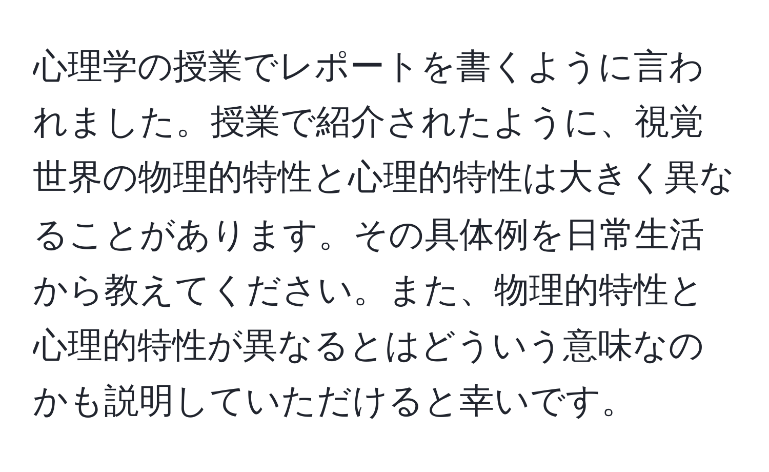 心理学の授業でレポートを書くように言われました。授業で紹介されたように、視覚世界の物理的特性と心理的特性は大きく異なることがあります。その具体例を日常生活から教えてください。また、物理的特性と心理的特性が異なるとはどういう意味なのかも説明していただけると幸いです。