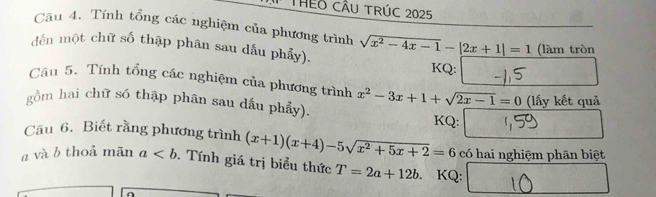 THEO CÂU TRÚC 2025 
Câu 4. Tính tổng các nghiệm của phương trình 
đến một chữ số thập phân sau dấu phẩy). sqrt(x^2-4x-1)-|2x+1|=1 (làm tròn 
KQ: 
Câu 5. Tính tổng các nghiệm của phương trình 
(lấy kết quả 
gồm hai chữ só thập phần sau dấu phẩy). x^2-3x+1+sqrt(2x-1)=0 KQ: 
Câu 6. Biết rằng phương trình (x+1)(x+4)-5sqrt(x^2+5x+2)=6
a và b thoả mãn a. Tính giá trị biểu thức T=2a+12b KQ: có hai nghiệm phân biệt