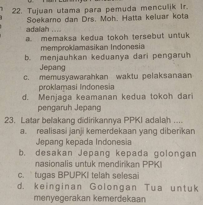 Tujuan utama para pemuda menculjk Ir.
Soekarno dan Drs. Moh. Hatta keluar kota
adalah ....
a. memaksa kedua tokoh tersebut untuk
memproklamasikan Indonesia
b. menjauhkan keduanya dari pengaruh
Jepang
c. memusyawarahkan waktu pelaksanaan
proklamasi Indonesia
d. Menjaga keamanan kedua tokoh dari
pengaruh Jepang
23. Latar belakang didirikannya PPKI adalah ....
a. realisasi janji kemerdekaan yang diberikan
Jepang kepada Indonesia
b. desakan Jepang kepada golongan
nasionalis untuk mendirikan PPKI
c. tugas BPUPKI telah selesai
d. keinginan Golongan Tua untuk
menyegerakan kemerdekaan