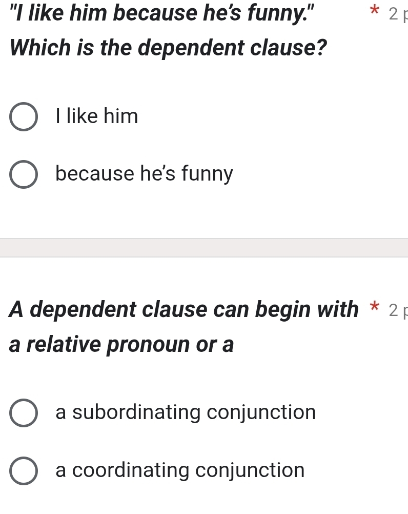 "I like him because he's funny." * 2 p
Which is the dependent clause?
I like him
because he's funny
A dependent clause can begin with * 2p
a relative pronoun or a
a subordinating conjunction
a coordinating conjunction