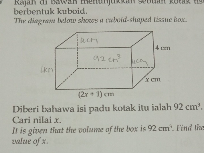 Rajah di bawan menunjukkan sebuan kotak tis
berbentuk kuboid.
The diagram below shows a cuboid-shaped tissue box.
Diberi bahawa isi padu kotak itu ialah 92cm^3.
Cari nilai x.
It is given that the volume of the box is 92cm^3. Find the
value of x.