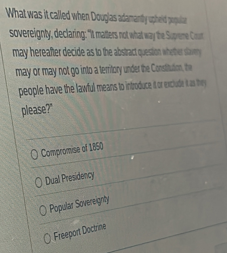 What was it called when Douglas adamantly upheid populat
sovereignty, declaring: "It matters not what way the Supreme Court
may hereafter decide as to the abstract question whether slavery 
may or may not go into a territory under the Constitution, the
people have the lawful means to introduce it or exclude it as they 
please?"
Compromise of 1850
Dual Presidency
Popular Sovereignty
Freeport Doctrine