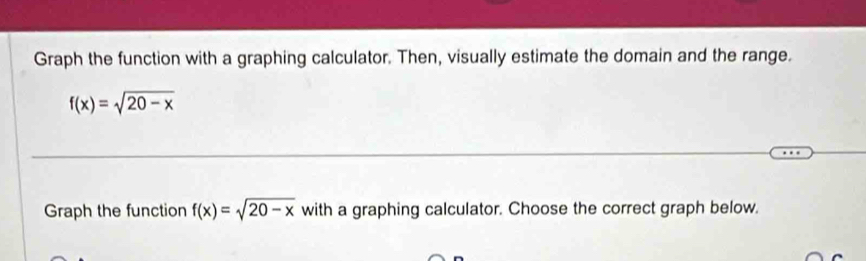 Graph the function with a graphing calculator. Then, visually estimate the domain and the range.
f(x)=sqrt(20-x)
Graph the function f(x)=sqrt(20-x) with a graphing calculator. Choose the correct graph below.