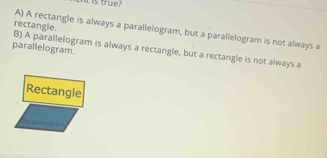 It is true?
rectangle.
A) A rectangle is always a parallelogram, but a parallelogram is not always a
parallelogram.
B) A parallelogram is always a rectangle, but a rectangle is not always a
Rectangle
Parallelogram