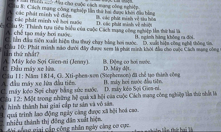 a đuợc cai thện.
Mat minh mỏ đầu cho cuộc cách mạng công nghiệp.
Câu 8: Cách mạng công nghiệp lần thứ hai được khởi đầu bằng
A. các phát minh về điện B. các phát minh về tàu hỏa
C. các phát minh về hơi nước D. các phát minh về nhiệt
CC Câu 9: Thành tựu tiêu biểu của cuộc Cách mạng công nghiệp lần thứ hai là
A. chế tạo máy hơi nước. B. ngành hàng không ra đời.
C. lần đầu tiên xuất hiện thu thuỷ chạy bằng hơi nước. D. xuất hiện công nghệ thông tin.
Câu 10: Phát minh nào dưới đây được xem là phát minh khởi đầu cho cuộc Cách mạng công 
lần thứ nhất?
A. Máy kéo Sợi Gien-ni (Jenny). B. Động cơ hơi nước.
C. Đầu máy xe lửa. D. Máy dệt.
Câu 11: Năm 1814, G. Xti -phen-xơn (Stephenson) đã chế tạo thành công
A. đầu máy xe lửa đầu tiên. B. máy hơi nước đầu tiên.
C. máy kéo Sợi chạy bằng sức nước. D. máy kéo Sợi Gien-ni.
Câu 12: Một trong những hệ quả xã hội của cuộc Cách mạng công nghiệp lần thứ nhất là
A. hình thành hai giai cấp tư sản và vô sản.
B. quá trình lao động ngày càng được xã hội hoá cao.
C. nhiều thành thị đông dân xuất hiện.
g giai cấp công nhân ngày càng cờ cực.
l h iê n lần thứ hai là