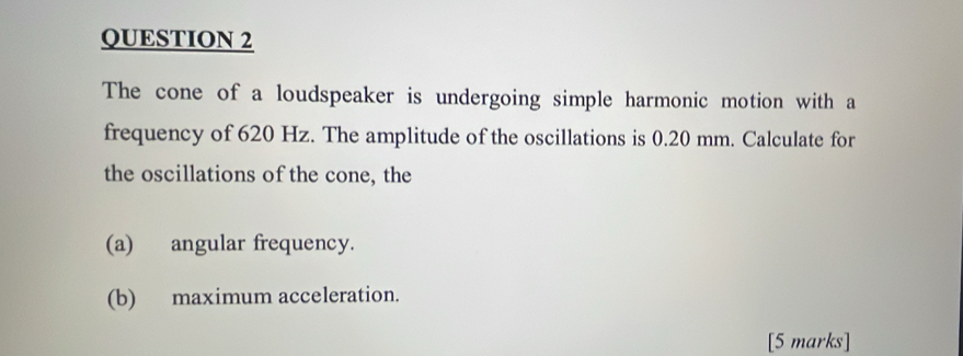 The cone of a loudspeaker is undergoing simple harmonic motion with a 
frequency of 620 Hz. The amplitude of the oscillations is 0.20 mm. Calculate for 
the oscillations of the cone, the 
(a) angular frequency. 
(b) maximum acceleration. 
[5 marks]