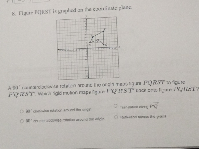 Figure PQRST is graphed on the coordinate plane.
A 90° counterclockwise rotation around the origin maps figure PQRST to figure
P'Q'R'S'T'. Which rigid motion maps figure P'Q'R'S'T' back onto figure PQRST?
90° clockwise rotation around the origin Translation along vector P'Q'
90° counterclockwise rotation around the origin Reflection across the y-axis