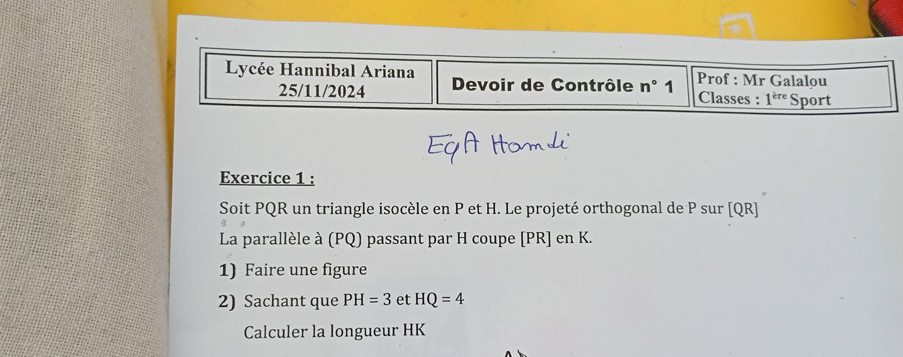 Lycée Hannibal Ariana Prof : Mr Galalou 
Devoir de Contrôle n° 1 
25/11/2024 Classes : 1^(ere) Sport 
Exercice 1 : 
Soit PQR un triangle isocèle en P et H. Le projeté orthogonal de P sur [ QR ] 
La parallèle à (PQ) passant par H coupe [ PR ] en K. 
1) Faire une figure 
2) Sachant que PH=3 et HQ=4
Calculer la longueur HK